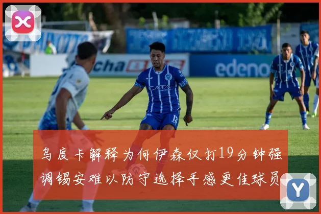 乌度卡解释为何伊森仅打19分钟强调锡安难以防守选择手感更佳球员