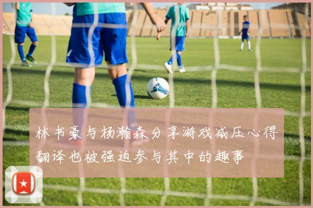 林书豪与杨瀚森分享游戏减压心得翻译也被强迫参与其中的趣事