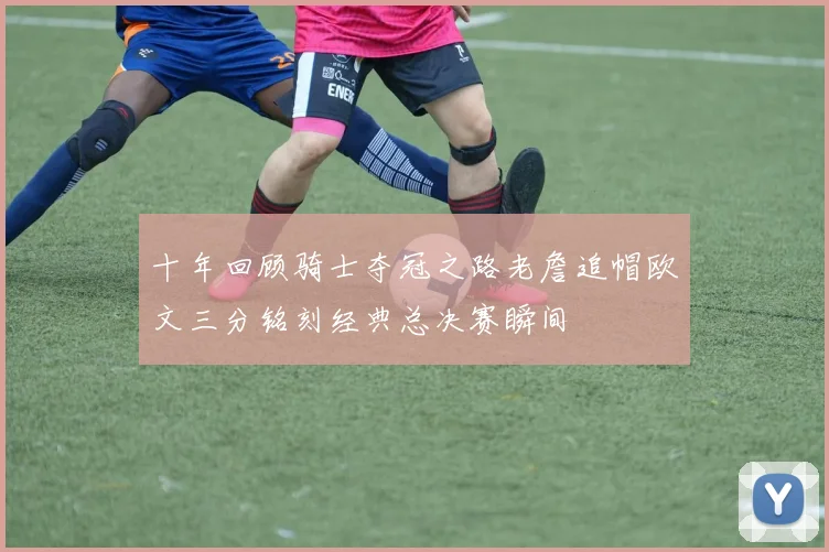 十年回顾骑士夺冠之路老詹追帽欧文三分铭刻经典总决赛瞬间